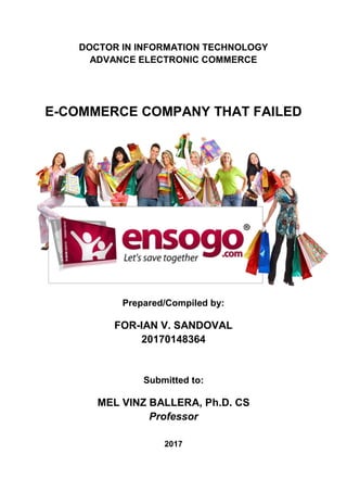 1 | P a g e E N S O G O
DOCTOR IN INFORMATION TECHNOLOGY
ADVANCE ELECTRONIC COMMERCE
E-COMMERCE COMPANY THAT FAILED
Prepared/Compiled by:
FOR-IAN V. SANDOVAL
20170148364
Submitted to:
MEL VINZ BALLERA, Ph.D. CS
Professor
2017
 