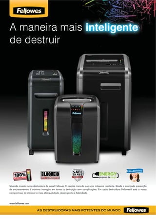 A maneira mais
de destruir
inteligente
Quando investe numa destruidora de papel Fellowes ®, recebe mais do que uma máquina resistente. Desde a avançada prevenção
de encravamentos à máxima inovação em tornar a destruição sem complicações. Em cada destruidora Fellowes® está o nosso
compromisso de oferecer a mais alta qualidade, desempenho e ﬁabilidade.
www.fellowes.com
ANTI-ENCRAVAMENTOS
BLOQUEIOBLOQUEIOANTI-ENCRAVAMENTOS
 