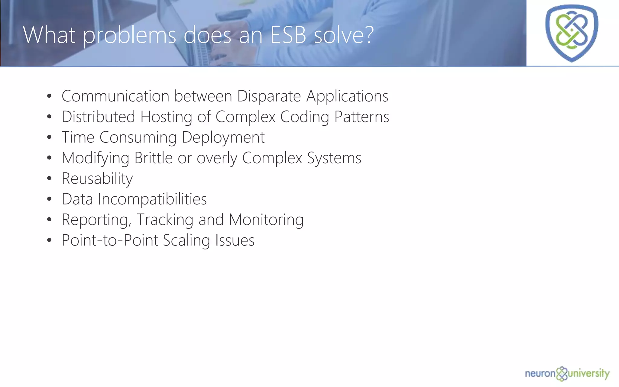 © Copyright 2014, Neudesic. All rights reserved.
What problems does an ESB solve?
• Communication between Disparate Applications
• Distributed Hosting of Complex Coding Patterns
• Time Consuming Deployment
• Modifying Brittle or overly Complex Systems
• Reusability
• Data Incompatibilities
• Reporting, Tracking and Monitoring
• Point-to-Point Scaling Issues
 