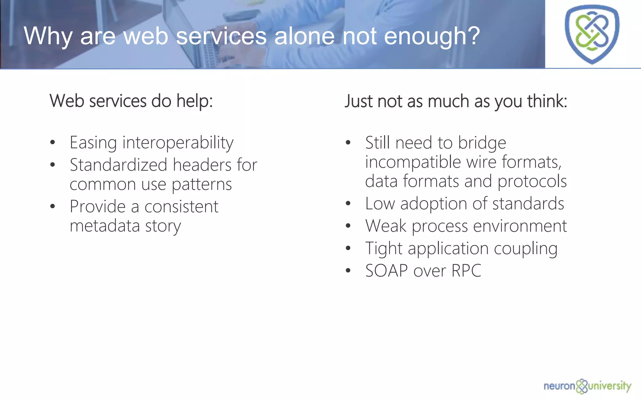 © Copyright 2014, Neudesic. All rights reserved.
Just not as much as you think:
• Still need to bridge
incompatible wire formats,
data formats and protocols
• Low adoption of standards
• Weak process environment
• Tight application coupling
• SOAP over RPC
Why are web services alone not enough?
Web services do help:
• Easing interoperability
• Standardized headers for
common use patterns
• Provide a consistent
metadata story
 