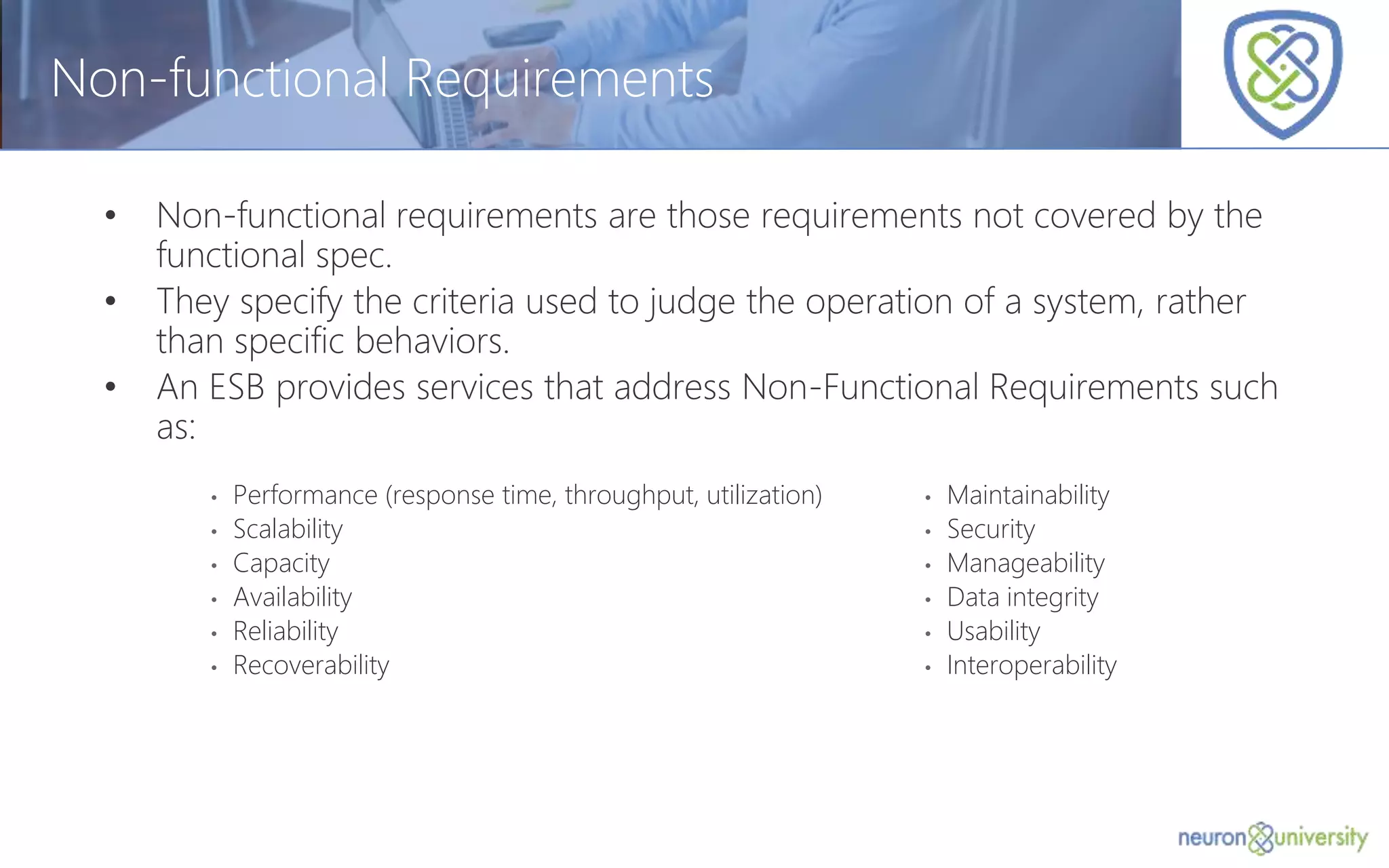 © Copyright 2014, Neudesic. All rights reserved.
Non-functional Requirements
• Non-functional requirements are those requirements not covered by the
functional spec.
• They specify the criteria used to judge the operation of a system, rather
than specific behaviors.
• An ESB provides services that address Non-Functional Requirements such
as:
• Performance (response time, throughput, utilization)
• Scalability
• Capacity
• Availability
• Reliability
• Recoverability
• Maintainability
• Security
• Manageability
• Data integrity
• Usability
• Interoperability
 
