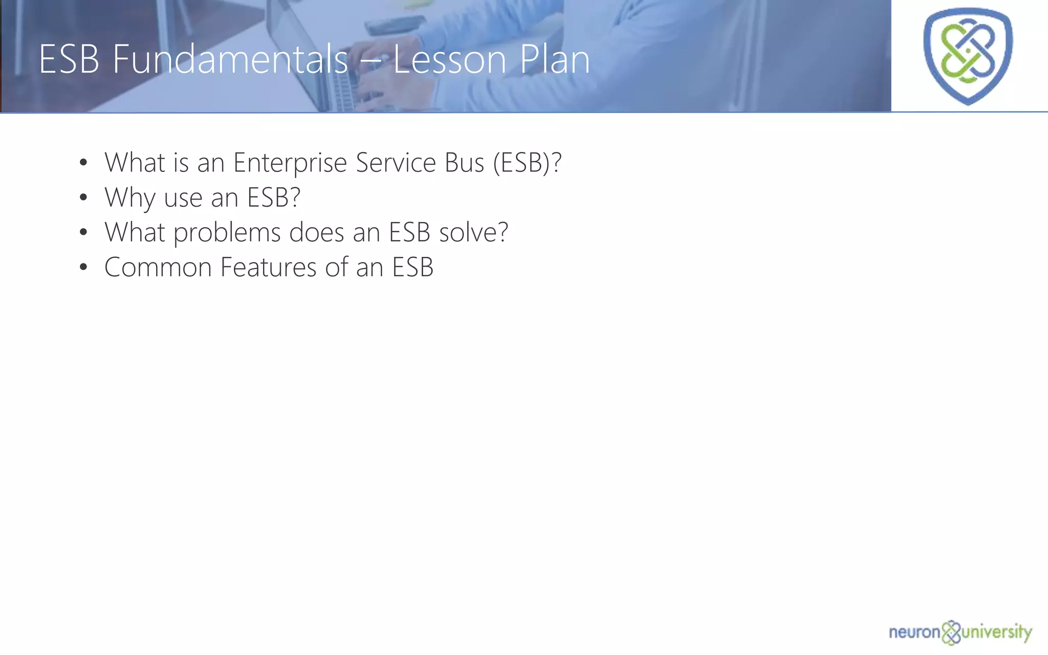 © Copyright 2014, Neudesic. All rights reserved.
ESB Fundamentals – Lesson Plan
• What is an Enterprise Service Bus (ESB)?
• Why use an ESB?
• What problems does an ESB solve?
• Common Features of an ESB
 