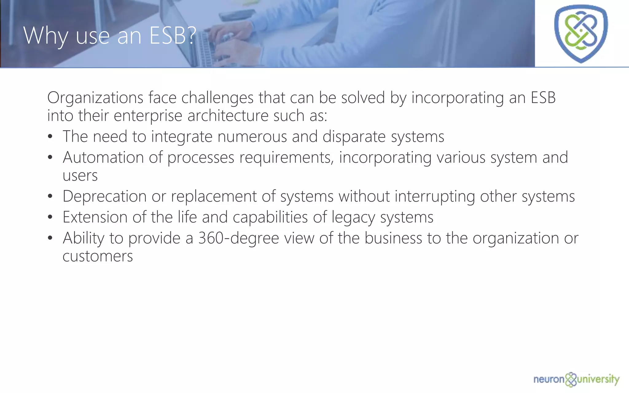 © Copyright 2014, Neudesic. All rights reserved.
Why use an ESB?
Organizations face challenges that can be solved by incorporating an ESB
into their enterprise architecture such as:
• The need to integrate numerous and disparate systems
• Automation of processes requirements, incorporating various system and
users
• Deprecation or replacement of systems without interrupting other systems
• Extension of the life and capabilities of legacy systems
• Ability to provide a 360-degree view of the business to the organization or
customers
 