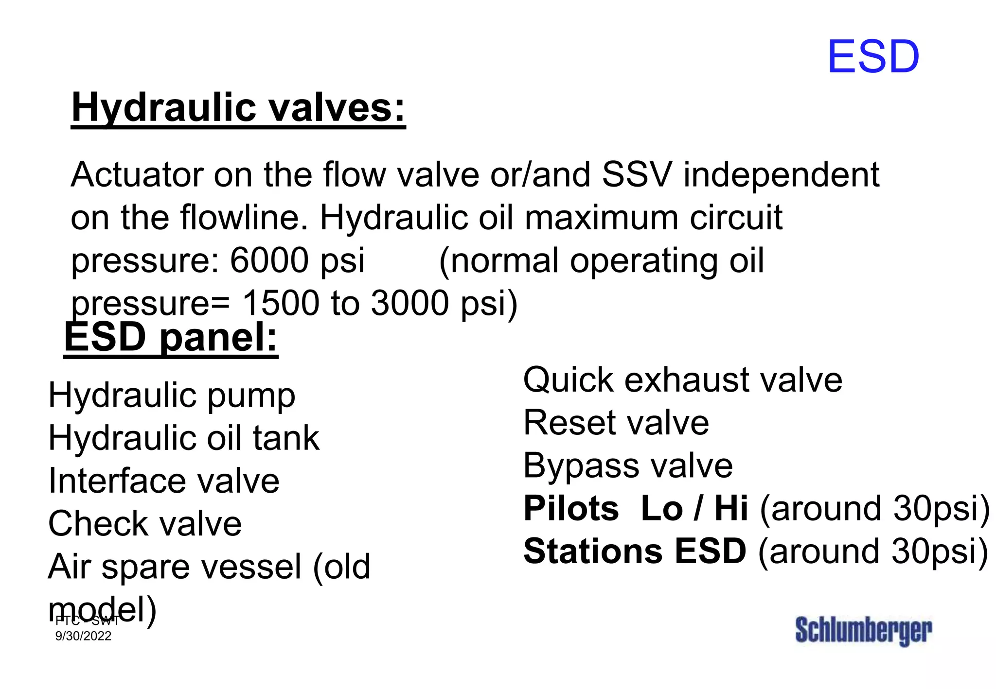 ESD
FTC - SWT
9/30/2022
Hydraulic valves:
Actuator on the flow valve or/and SSV independent
on the flowline. Hydraulic oil maximum circuit
pressure: 6000 psi (normal operating oil
pressure= 1500 to 3000 psi)
ESD panel:
Hydraulic pump
Hydraulic oil tank
Interface valve
Check valve
Air spare vessel (old
model)
Quick exhaust valve
Reset valve
Bypass valve
Pilots Lo / Hi (around 30psi)
Stations ESD (around 30psi)
 