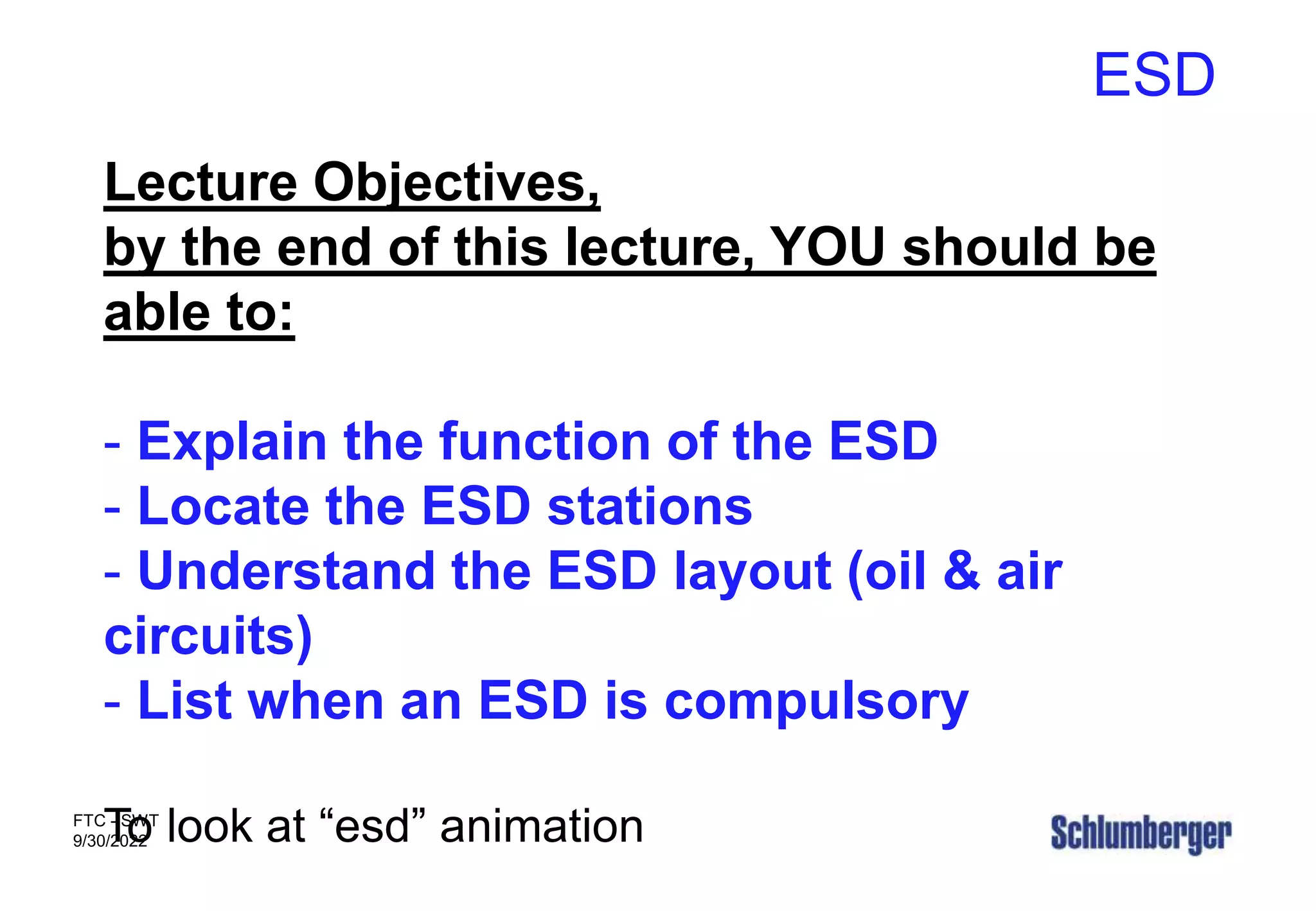 ESD
FTC - SWT
9/30/2022
Lecture Objectives,
by the end of this lecture, YOU should be
able to:
- Explain the function of the ESD
- Locate the ESD stations
- Understand the ESD layout (oil & air
circuits)
- List when an ESD is compulsory
To look at “esd” animation
 
