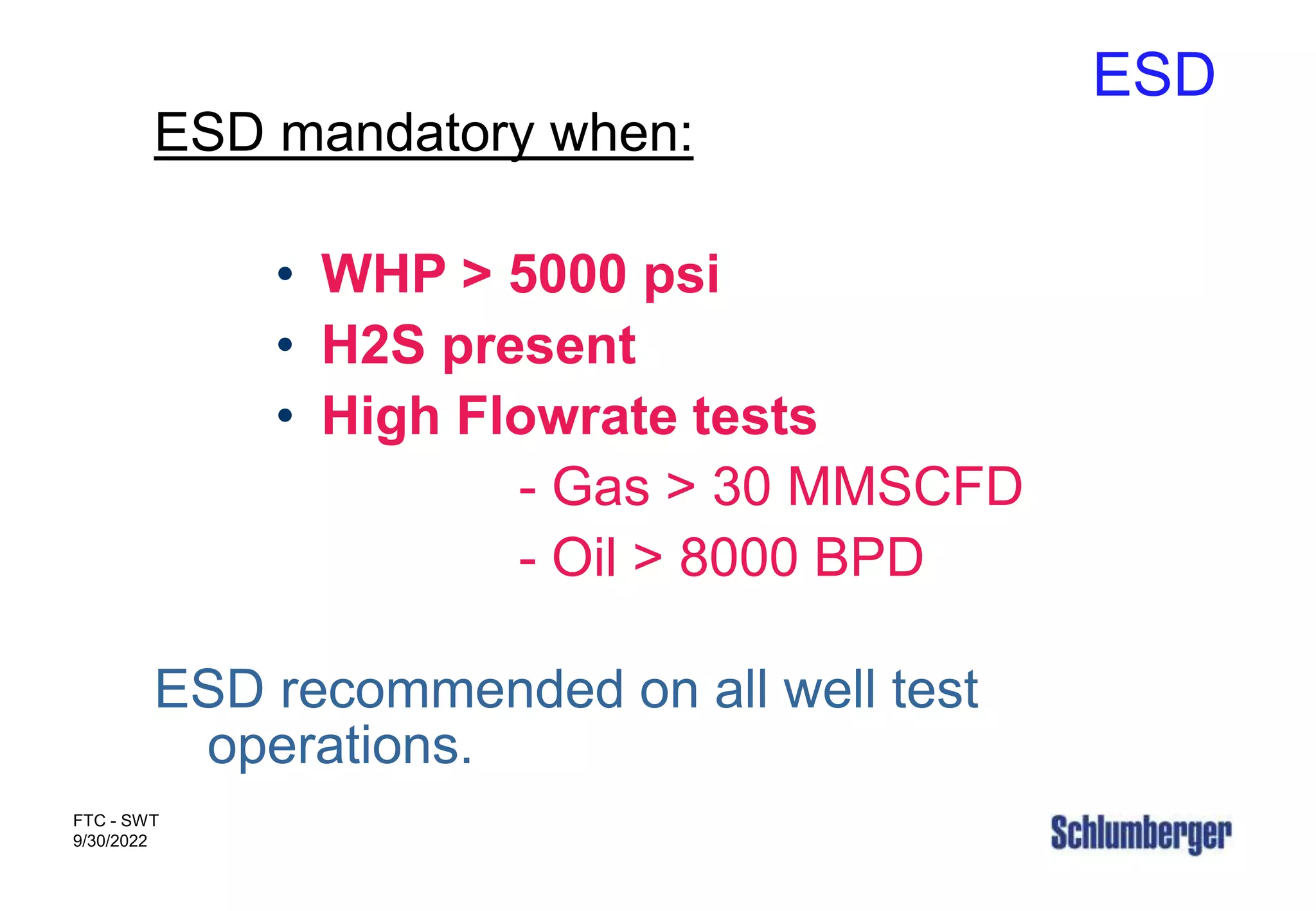 ESD
FTC - SWT
9/30/2022
ESD mandatory when:
• WHP > 5000 psi
• H2S present
• High Flowrate tests
- Gas > 30 MMSCFD
- Oil > 8000 BPD
ESD recommended on all well test
operations.
 