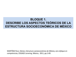 BLOQUE 1.
DESCRIBE LOS ASPECTOS TEÓRICOS DE LA
ESTRUCTURA SOCIOECONÓMICA DE MÉXICO




 MARTÍNEZ Ruíz, Héctor, Estructura socioeconómica de México, con enfoque en
 competencias, CEGAGE Leraning, México, 2011, pp.1-69.
 
