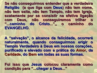 Se não conseguirmos entender que a verdadeira
Religião (a que liga com Deus) não tem nome,
não tem seita, não tem Templo, não tem Igreja,
exatamente por se consistir na efetiva ligação
com Deus, não conseguiremos trilhar o
“...caminho do Cristo...”,, o caminho do
EVANGELHO.

A “salvação”, o alcance da felicidade, ocorrerá
naturalmente, quando conseguirmos erigir o
Templo Verdadeiro à Deus em nossos corações,
purificado e elevado com a prática do Amor, da
Caridade, do Bem em todas as suas formas.

Foi isso que Jesus colocou claramente como
condição para “...chegar a Deus...”
 