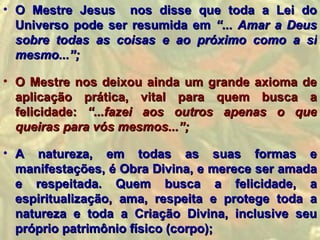 • O Mestre Jesus nos disse que toda a Lei do
  Universo pode ser resumida em “... Amar a Deus
  sobre todas as coisas e ao próximo como a si
  mesmo...”;

• O Mestre nos deixou ainda um grande axioma de
  aplicação prática, vital para quem busca a
  felicidade: “...fazei aos outros apenas o que
  queiras para vós mesmos...”;

• A natureza, em todas as suas formas e
  manifestações, é Obra Divina, e merece ser amada
  e respeitada. Quem busca a felicidade, a
  espiritualização, ama, respeita e protege toda a
  natureza e toda a Criação Divina, inclusive seu
  próprio patrimônio físico (corpo);
 