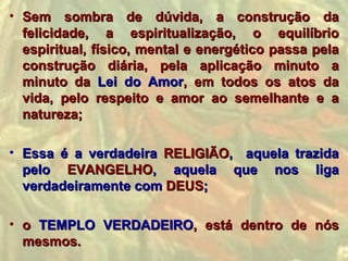 • Sem sombra de dúvida, a construção da
  felicidade, a espiritualização, o equilíbrio
  espiritual, físico, mental e energético passa pela
  construção diária, pela aplicação minuto a
  minuto da Lei do Amor, em todos os atos da
  vida, pelo respeito e amor ao semelhante e a
  natureza;

• Essa é a verdadeira RELIGIÃO, aquela trazida
  pelo EVANGELHO, aquela que nos liga
  verdadeiramente com DEUS;

• o TEMPLO VERDADEIRO, está dentro de nós
  mesmos.
 