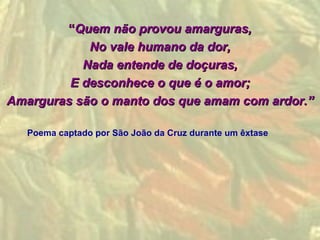 “Quem não provou amarguras,
            No vale humano da dor,
           Nada entende de doçuras,
         E desconhece o que é o amor;
Amarguras são o manto dos que amam com ardor.”

   Poema captado por São João da Cruz durante um êxtase
 