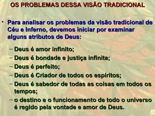 OS PROBLEMAS DESSA VISÃO TRADICIONAL

• Para analisar os problemas da visão tradicional de
  Céu e Inferno, devemos iniciar por examinar
  alguns atributos de Deus:

  – Deus é amor infinito;
  – Deus é bondade e justiça infinita;
  – Deus é perfeito;
  – Deus é Criador de todos os espíritos;
  – Deus é sabedor de todas as coisas em todos os
    tempos;
  – o destino e o funcionamento de todo o universo
    é regido pela vontade e amor de Deus.
 
