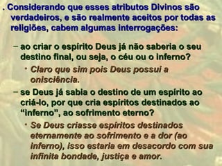 . Considerando que esses atributos Divinos são
   verdadeiros, e são realmente aceitos por todas as
   religiões, cabem algumas interrogações:

  – ao criar o espírito Deus já não saberia o seu
    destino final, ou seja, o céu ou o inferno?
     • Claro que sim pois Deus possui a
       onisciência.
  – se Deus já sabia o destino de um espírito ao
    criá-lo, por que cria espíritos destinados ao
    “inferno”, ao sofrimento eterno?
     • Se Deus criasse espíritos destinados
       eternamente ao sofrimento e a dor (ao
       inferno), isso estaria em desacordo com sua
       infinita bondade, justiça e amor.
 