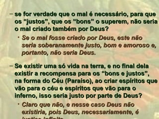 – se for verdade que o mal é necessário, para que
  os “justos”, que os “bons” o superem, não seria
  o mal criado também por Deus?
   • Se o mal fosse criado por Deus, este não
     seria soberanamente justo, bom e amoroso e,
     portanto, não seria Deus.

– Se existir uma só vida na terra, e no final dela
  existir a recompensa para os “bons e justos”,
  na forma do Céu (Paraíso), ao criar espíritos que
  vão para o céu e espíritos que vão para o
  inferno, isso seria justo por parte de Deus?
   • Claro que não, e nesse caso Deus não
     existiria, pois Deus, necessariamente, é
 
