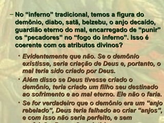 – No “inferno” tradicional, temos a figura do
  demônio, diabo, satã, belzebu, o anjo decaído,
  guardião eterno do mal, encarregado de “punir”
  os “pecadores” no “fogo do inferno”. Isso é
  coerente com os atributos divinos?
  • Evidentemente que não. Se o demônio
    existisse, seria criação de Deus e, portanto, o
    mal teria sido criado por Deus.
  • Além disso se Deus tivesse criado o
    demônio, teria criado um filho seu destinado
    ao sofrimento e ao mal eterno. Ele não o faria.
  • Se for verdadeiro que o demônio era um “anjo
    rebelado”, Deus teria falhado ao criar “anjos”,
    e com isso não seria perfeito, e sem
 
