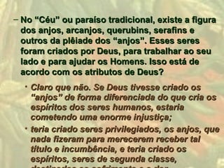 – No “Céu” ou paraíso tradicional, existe a figura
  dos anjos, arcanjos, querubins, serafins e
  outros da plêiade dos “anjos”. Esses seres
  foram criados por Deus, para trabalhar ao seu
  lado e para ajudar os Homens. Isso está de
  acordo com os atributos de Deus?
  • Claro que não. Se Deus tivesse criado os
    “anjos” de forma diferenciada do que cria os
    espíritos dos seres humanos, estaria
    cometendo uma enorme injustiça;
  • teria criado seres privilegiados, os anjos, que
    nada fizeram para merecerem receber tal
    título e incumbência, e teria criado os
    espíritos, seres de segunda classe,
 