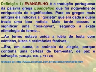 Definição 1) EVANGELHO é a tradução portuguesa
da palavra grega Euangelion que foi notavelmente
enriquecida de significados. Para os gregos mais
antigos ela indicava a “gorjeta” que era dada a quem
trazia uma boa notícia. Mais tarde passou a
significar uma “boa-nova”, segundo a exata
etimologia do termo...
...Ao termo estava unida a idéia de festa com
cânticos, luzes e cerimônias festivas...
...Era, em suma, o anúncio da alegria, porque
continha uma certeza de bem-estar, de paz e
salvação. (Battaglia, 1984, p. 19 e 20).
retirado de: http://www.ceismael.com.br/oratoria/oratoria030.htm
 