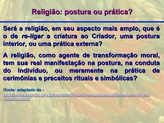 Religião: postura ou prática?

Será a religião, em seu aspecto mais amplo, que é
o de re-ligar a criatura ao Criador, uma postura
interior, ou uma prática externa?
A religião, como agente de transformação moral,
tem sua real manifestação na postura, na conduta
do indivíduo, ou meramente na prática de
cerimônias e preceitos rituais e simbólicas?
(fonte: adaptado de -
http://www.espirito.org.br/portal/artigos/diversos/comportamento/a-religiao
-interior.html)
 