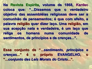Na Revista Espírita, volume de 1868, Kardec
coloca que: “...Dissemos que o verdadeiro
objetivo das assembléias religiosas deve ser a
comunhão de pensamentos; é que com efeito, a
palavra religião quer dizer laço. Uma religião, em
sua acepção nata e verdadeira, é um laço que
religa os homens numa comunidade de
sentimentos, de princípios e de crenças...”.


Esse conjunto de “...sentimento, princípios e
crenças...” é o próprio EVANGELHO, o
“...conjunto das Leis Morais do Cristo...”.
 