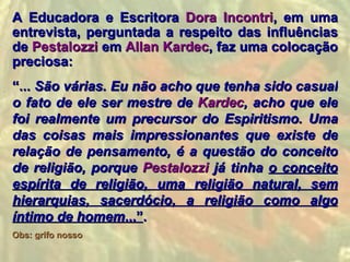 A Educadora e Escritora Dora Incontri, em uma
entrevista, perguntada a respeito das influências
de Pestalozzi em Allan Kardec, faz uma colocação
preciosa:
“... São várias. Eu não acho que tenha sido casual
o fato de ele ser mestre de Kardec, acho que ele
foi realmente um precursor do Espiritismo. Uma
das coisas mais impressionantes que existe de
relação de pensamento, é a questão do conceito
de religião, porque Pestalozzi já tinha o conceito
espírita de religião, uma religião natural, sem
hierarquias, sacerdócio, a religião como algo
íntimo de homem...”.
Obs: grifo nosso
 