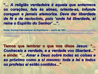 “... A religião verdadeira é aquela que enternece
os corações, fala às almas, orienta-as, infunde
coragem e jamais atemoriza. Deve dar liberdade
de fé e de raciocínio, pois ‘onde há liberdade, aí
reina o Espírito do Senhor’ ...”.
(fonte: Revista Internacional de Espiritismo – Junho de 1961 http://www.universoespirita.
org.br/periodicos%20na%20integra/rev_internacional_esp/junho61/espiritismo_religiao_
noraldino.htm)




Temos que lembrar o que nos disse Jesus: “...
Conheceis a verdade, e a verdade vos libertará...”
e ainda: “... Amar a Deus sobre todas as coisas e
ao próximo como a si mesmo: toda a lei e todos
os profetas aí estão contidos...”
 