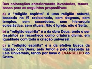 Das colocações anteriormente levantadas, temos
bases para as seguintes propositivas:
a) a “religião espírita” é uma religião natural,
baseada na fé raciocinada, sem dogmas, sem
templos, sem sacerdotes, sem hierarquia
eclesiástica, sem rituais. Não é Igreja, não é Seita.
b) a “religião espírita” é a da obra Deus, onde o ser
(espírito) se reconhece como criatura divina, em
igualdade com toda a criação universal.
c) a “religião espírita” é a da efetiva busca da
ligação com Deus, pelo Amor e pelo Respeito às
Leis Universais, tendo por base o EVANGELHO do
Cristo.
 