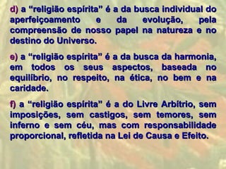 d) a “religião espírita” é a da busca individual do
aperfeiçoamento        e    da    evolução,    pela
compreensão de nosso papel na natureza e no
destino do Universo.
e) a “religião espírita” é a da busca da harmonia,
em todos os seus aspectos, baseada no
equilíbrio, no respeito, na ética, no bem e na
caridade.
f) a “religião espírita” é a do Livre Arbítrio, sem
imposições, sem castigos, sem temores, sem
inferno e sem céu, mas com responsabilidade
proporcional, refletida na Lei de Causa e Efeito.
 
