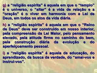 g) a “religião espírita” é aquela em que o “templo”
é o universo, o “altar” é a vida de relação e a
“oração” é o viver em harmonia com a Lei de
Deus, em todos os atos da vida diária.
h) a “religião espírita” é aquela em que o “Reino
de Deus” deve ser construído em nosso interior,
pela compreensão da Lei Maior, pelo pensamento
elevado, pela atitude firme no caminho do bem,
pela construção diária da evolução e do
aperfeiçoamento pessoal.
i) a “religião espírita” é aquela da educação, do
aprendizado, da busca da verdade, do “amai-vos e
instruí-vos”.
 