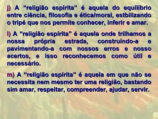 j) A “religião espírita” é aquela do equilíbrio
entre ciência, filosofia e ética/moral, estbilizando
o tripé que nos permite conhecer, inferir e amar.
l) A “religião espírita” é aquela onde trilhamos a
nossa      própria    estrada,   construíndo-a   e
pavimentando-a com nossos erros e nosso
acertos, e isso reconhecemos como útil e
necessário.
m) A “religião espírita” é aquela em que não se
necessita nem mesmo ter uma religião, bastando
sim amar, respeitar, compreender, ajudar, servir.
 