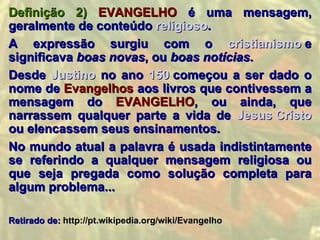 Definição 2) EVANGELHO é uma mensagem,
geralmente de conteúdo religioso.
A expressão surgiu com o cristianismo e
significava boas novas, ou boas notícias.
Desde Justino no ano 150 começou a ser dado o
nome de Evangelhos aos livros que contivessem a
mensagem do EVANGELHO, ou ainda, que
narrassem qualquer parte a vida de Jesus Cristo
ou elencassem seus ensinamentos.
No mundo atual a palavra é usada indistintamente
se referindo a qualquer mensagem religiosa ou
que seja pregada como solução completa para
algum problema...

Retirado de: http://pt.wikipedia.org/wiki/Evangelho
 