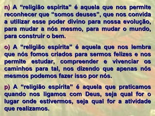 n) A “religião espírita” é aquela que nos permite
reconhecer que “somos deuses”, que nos convida
a utilizar esse poder divino para nossa evolução,
para mudar a nós mesmo, para mudar o mundo,
para construir o bem.
o) A “religião espírita” é aquela que nos lembra
que nós fomos criados para sermos felizes e nos
permite estudar, compreender e vivenciar os
caminhos para tal, nos dizendo que apenas nós
mesmos podemos fazer isso por nós.
p) A “religião espírita” é aquela que praticamos
quando nos ligamos com Deus, seja qual for o
lugar onde estivermos, seja qual for a atividade
que realizamos.
 