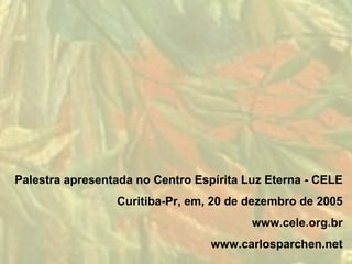 Palestra apresentada no Centro Espírita Luz Eterna - CELE
                 Curitiba-Pr, em, 20 de dezembro de 2005
                                         www.cele.org.br
                                  www.carlosparchen.net
 