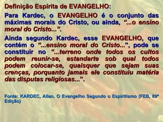 Definição Espírita de EVANGELHO:
Para Kardec, o EVANGELHO é o conjunto das
máximas morais do Cristo, ou ainda, “...o ensino
moral do Cristo...”.
Ainda segundo Kardec, esse EVANGELHO, que
contém o “...ensino moral do Cristo...”, pode se
constituir no “...terreno onde todos os cultos
podem reunir-se, estandarte sob qual todos
podem colocar-se, quaisquer que sejam suas
crenças, porquanto jamais ele constituiu matéria
das disputas religiosas...”.

Fonte: KARDEC, Allan. O Evangelho Segundo o Espiritismo (FEB, 89ª
Edição)
 