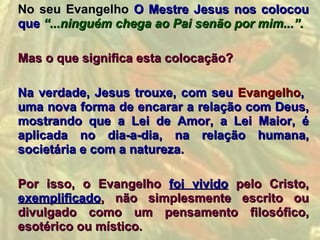 No seu Evangelho O Mestre Jesus nos colocou
que “...ninguém chega ao Pai senão por mim...”.

Mas o que significa esta colocação?

Na verdade, Jesus trouxe, com seu Evangelho,
uma nova forma de encarar a relação com Deus,
mostrando que a Lei de Amor, a Lei Maior, é
aplicada no dia-a-dia, na relação humana,
societária e com a natureza.

Por isso, o Evangelho foi vivido pelo Cristo,
exemplificado, não simplesmente escrito ou
divulgado como um pensamento filosófico,
esotérico ou místico.
 