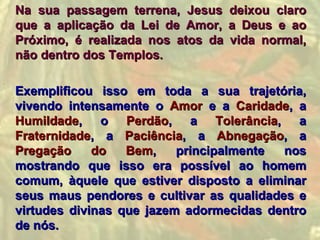Na sua passagem terrena, Jesus     deixou claro
que a aplicação da Lei de Amor,    a Deus e ao
Próximo, é realizada nos atos da   vida normal,
não dentro dos Templos.

Exemplificou isso em toda a sua trajetória,
vivendo intensamente o Amor e a Caridade, a
Humildade, o Perdão, a Tolerância, a
Fraternidade, a Paciência, a Abnegação, a
Pregação     do   Bem,    principalmente  nos
mostrando que isso era possível ao homem
comum, àquele que estiver disposto a eliminar
seus maus pendores e cultivar as qualidades e
virtudes divinas que jazem adormecidas dentro
de nós.
 
