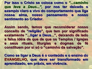 Por isso o Cristo se coloca como o “...caminho
que leva a Deus...”, por nos ter deixado o
exemplo claro e vivo do comportamento que liga
nossa alma, nosso pensamento e nosso
sentimento ao Criador.

Assim sendo, temos que reconsiderar nosso
conceito de “religião”, que tem por significado
exatamente “...ligar a Deus...”, deixando de lado
a falsa idéia de que de que os Templos / Igrejas
e seus rituais, liturgias e dogmas de fé
constituem por si só o “caminho da salvação”.

Como se ligar a Deus é o conteúdo e o ensino do
EVANGELHO, que deve ser transformado em
aprendizado, em práxis, em vivência.
 