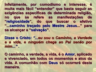 Infelizmente, por comodismo e interesse, é
muita mais fácil “entender” que basta seguir as
exigências específicas de determinada religião,
no que se refere as manifestações de
“religiosidade”, do que buscar o efetivo
“...caminho traçado pelo Mestre Jesus...” para
se alcançar a “salvação”.

Disse o Cristo: “...eu sou o Caminho, a Verdade
e a vida, e ninguém chega ao Pai senão por
mim...” .

O caminho, a verdade, a vida, é o Amor, aplicado
e vivenciado, em todos os momentos e atos da
vida. A comunhão com Deus só ocorrerá desta
maneira.
 