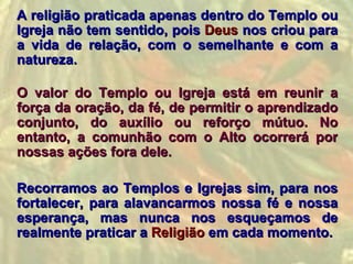 A religião praticada apenas dentro do Templo ou
Igreja não tem sentido, pois Deus nos criou para
a vida de relação, com o semelhante e com a
natureza.

O valor do Templo ou Igreja está em reunir a
força da oração, da fé, de permitir o aprendizado
conjunto, do auxílio ou reforço mútuo. No
entanto, a comunhão com o Alto ocorrerá por
nossas ações fora dele.

Recorramos ao Templos e Igrejas sim, para nos
fortalecer, para alavancarmos nossa fé e nossa
esperança, mas nunca nos esqueçamos de
realmente praticar a Religião em cada momento.
 