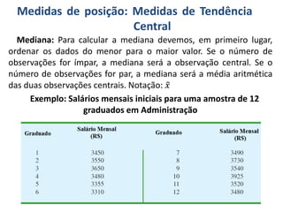 Medidas de posição: Medidas de Tendência
Central
Mediana: Para calcular a mediana devemos, em primeiro lugar,
ordenar os dados do menor para o maior valor. Se o número de
observações for ímpar, a mediana será a observação central. Se o
número de observações for par, a mediana será a média aritmética
das duas observações centrais. Notação: 𝑥
Exemplo: Salários mensais iniciais para uma amostra de 12
graduados em Administração
 