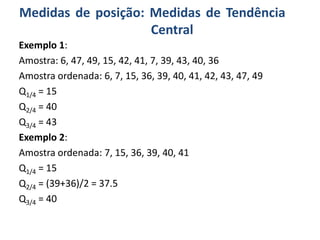 Medidas de posição: Medidas de Tendência
Central
Exemplo 1:
Amostra: 6, 47, 49, 15, 42, 41, 7, 39, 43, 40, 36
Amostra ordenada: 6, 7, 15, 36, 39, 40, 41, 42, 43, 47, 49
Q1/4 = 15
Q2/4 = 40
Q3/4 = 43
Exemplo 2:
Amostra ordenada: 7, 15, 36, 39, 40, 41
Q1/4 = 15
Q2/4 = (39+36)/2 = 37.5
Q3/4 = 40
 