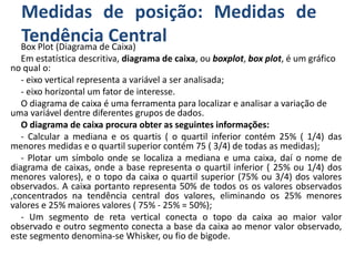 Medidas de posição: Medidas de
Tendência CentralBox Plot (Diagrama de Caixa)
Em estatística descritiva, diagrama de caixa, ou boxplot, box plot, é um gráfico
no qual o:
- eixo vertical representa a variável a ser analisada;
- eixo horizontal um fator de interesse.
O diagrama de caixa é uma ferramenta para localizar e analisar a variação de
uma variável dentre diferentes grupos de dados.
O diagrama de caixa procura obter as seguintes informações:
- Calcular a mediana e os quartis ( o quartil inferior contém 25% ( 1/4) das
menores medidas e o quartil superior contém 75 ( 3/4) de todas as medidas);
- Plotar um símbolo onde se localiza a mediana e uma caixa, daí o nome de
diagrama de caixas, onde a base representa o quartil inferior ( 25% ou 1/4) dos
menores valores), e o topo da caixa o quartil superior (75% ou 3/4) dos valores
observados. A caixa portanto representa 50% de todos os os valores observados
,concentrados na tendência central dos valores, eliminando os 25% menores
valores e 25% maiores valores ( 75% - 25% = 50%);
- Um segmento de reta vertical conecta o topo da caixa ao maior valor
observado e outro segmento conecta a base da caixa ao menor valor observado,
este segmento denomina-se Whisker, ou fio de bigode.
 
