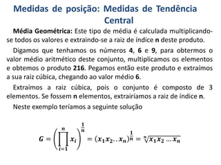 Medidas de posição: Medidas de Tendência
Central
Média Geométrica: Este tipo de média é calculada multiplicando-
se todos os valores e extraindo-se a raiz de índice n deste produto.
Digamos que tenhamos os números 4, 6 e 9, para obtermos o
valor médio aritmético deste conjunto, multiplicamos os elementos
e obtemos o produto 216. Pegamos então este produto e extraímos
a sua raiz cúbica, chegando ao valor médio 6.
Extraímos a raiz cúbica, pois o conjunto é composto de 3
elementos. Se fossem n elementos, extrairíamos a raiz de índice n.
Neste exemplo teríamos a seguinte solução
𝑮 =
𝒊=𝟏
𝒏
𝒙𝒊
𝟏
𝒏
= 𝒙 𝟏 𝒙 𝟐
.
. . 𝒙 𝒏
𝟏
𝒏 = 𝒏
𝒙 𝟏 𝒙 𝟐 … 𝒙 𝒏
 