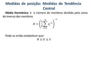 Medidas de posição: Medidas de Tendência
Central
Média Harmônica: é o número de membros dividido pela soma
do inverso dos membros
𝐻 =
1
𝑛
𝑖=1
𝑛
𝑥𝑖
−1
−1
Pode-se então estabelecer que:
𝐻 ≤ 𝐺 ≤ 𝑥
 
