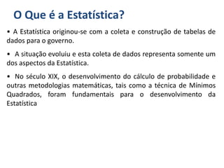 O Que é a Estatística?
• A Estatística originou-se com a coleta e construção de tabelas de
dados para o governo.
• A situação evoluiu e esta coleta de dados representa somente um
dos aspectos da Estatística.
• No século XIX, o desenvolvimento do cálculo de probabilidade e
outras metodologias matemáticas, tais como a técnica de Mínimos
Quadrados, foram fundamentais para o desenvolvimento da
Estatística
 