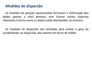 Medidas de dispersão
As medidas de posição apresentadas fornecem a informação dos
dados apenas a nível pontual, sem ilustrar outros aspectos
referentes à forma como os dados estão distribuídos na amostra.
As medidas de dispersão são utilizadas para avaliar o grau de
variabilidade, ou dispersão, dos valores em torno da média.
 