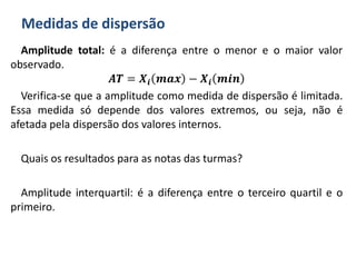 Medidas de dispersão
Amplitude total: é a diferença entre o menor e o maior valor
observado.
𝑨𝑻 = 𝑿𝒊 𝒎𝒂𝒙 − 𝑿𝒊 𝒎𝒊𝒏
Verifica-se que a amplitude como medida de dispersão é limitada.
Essa medida só depende dos valores extremos, ou seja, não é
afetada pela dispersão dos valores internos.
Quais os resultados para as notas das turmas?
Amplitude interquartil: é a diferença entre o terceiro quartil e o
primeiro.
 