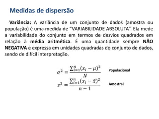 Medidas de dispersão
Variância: A variância de um conjunto de dados (amostra ou
população) é uma medida de “VARIABILIDADE ABSOLUTA”. Ela mede
a variabilidade do conjunto em termos de desvios quadrados em
relação à média aritmética. É uma quantidade sempre NÃO
NEGATIVA e expressa em unidades quadradas do conjunto de dados,
sendo de difícil interpretação.
𝜎2 =
𝑖=1
𝑛
𝑥𝑖 − 𝜇 2
𝑁
𝑠2 =
𝑖=1
𝑛
𝑥𝑖 − 𝑥 2
𝑛 − 1
Populacional
Amostral
 