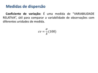 Medidas de dispersão
Coeficiente de variação: É uma medida de “VARIABILIDADE
RELATIVA”, útil para comparar a variabilidade de observações com
diferentes unidades de medida.
𝑐𝑣 =
𝜎
𝑥
(100)
 