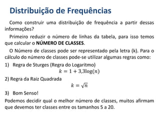 Distribuição de Frequências
Como construir uma distribuição de frequência a partir dessas
informações?
Primeiro reduzir o número de linhas da tabela, para isso temos
que calcular o NÚMERO DE CLASSES.
O Número de classes pode ser representado pela letra (k). Para o
cálculo do número de classes pode-se utilizar algumas regras como:
1) Regra de Sturges (Regra do Logaritmo)
𝑘 = 1 + 3,3log(𝑛)
2) Regra da Raiz Quadrada
𝑘 = 𝑛
3) Bom Senso!
Podemos decidir qual o melhor número de classes, muitos afirmam
que devemos ter classes entre os tamanhos 5 a 20.
 