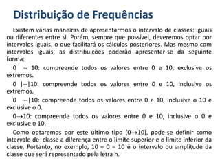 Distribuição de Frequências
Existem várias maneiras de apresentarmos o intervalo de classes: iguais
ou diferentes entre si. Porém, sempre que possível, deveremos optar por
intervalos iguais, o que facilitará os cálculos posteriores. Mas mesmo com
intervalos iguais, as distribuições poderão apresentar-se da seguinte
forma:
0 -- 10: compreende todos os valores entre 0 e 10, exclusive os
extremos.
0 |--|10: compreende todos os valores entre 0 e 10, inclusive os
extremos.
0 --|10: compreende todos os valores entre 0 e 10, inclusive o 10 e
exclusive o 0.
010: compreende todos os valores entre 0 e 10, inclusive o 0 e
exclusive o 10.
Como optaremos por este último tipo (010), pode-se definir como
intervalo de classe a diferença entre o limite superior e o limite inferior da
classe. Portanto, no exemplo, 10 – 0 = 10 é o intervalo ou amplitude da
classe que será representado pela letra h.
 